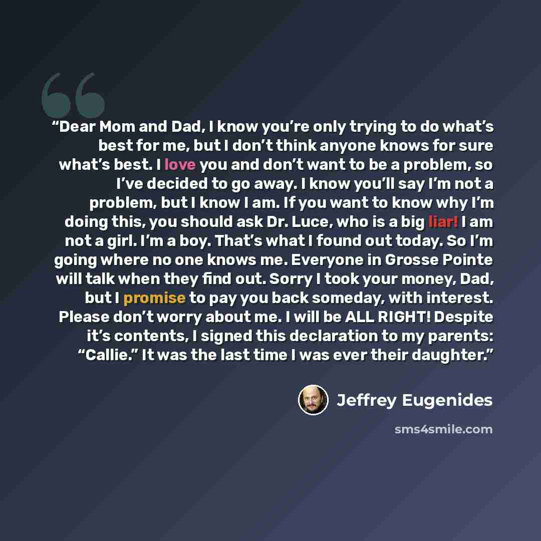 “Dear Mom and Dad, I know you’re only trying to do what’s best for me, but I don’t think anyone knows for sure what’s best. I love you and don’t want to be a problem, so I’ve decided to go away. I know you’ll say I’m not a problem, but I know I am. If you want to know why I’m doing this, you should…” quote by Jeffrey Eugenides