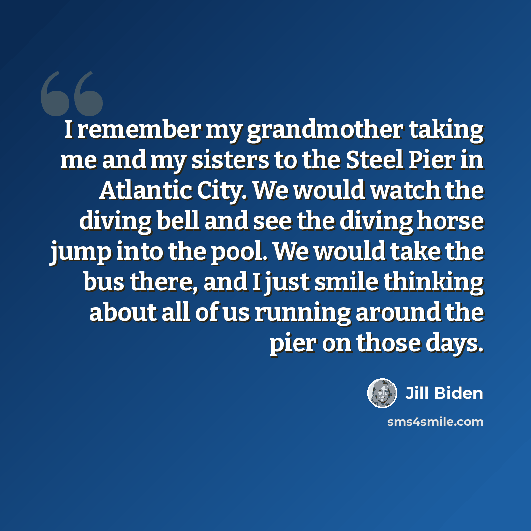 “I remember my grandmother taking me and my sisters to the Steel Pier in Atlantic City. We would watch the diving bell and see the diving horse jump into the pool. We would take the bus there, and I just smile thinking about all of us running around the pier on those days.” quote by Jill Biden
