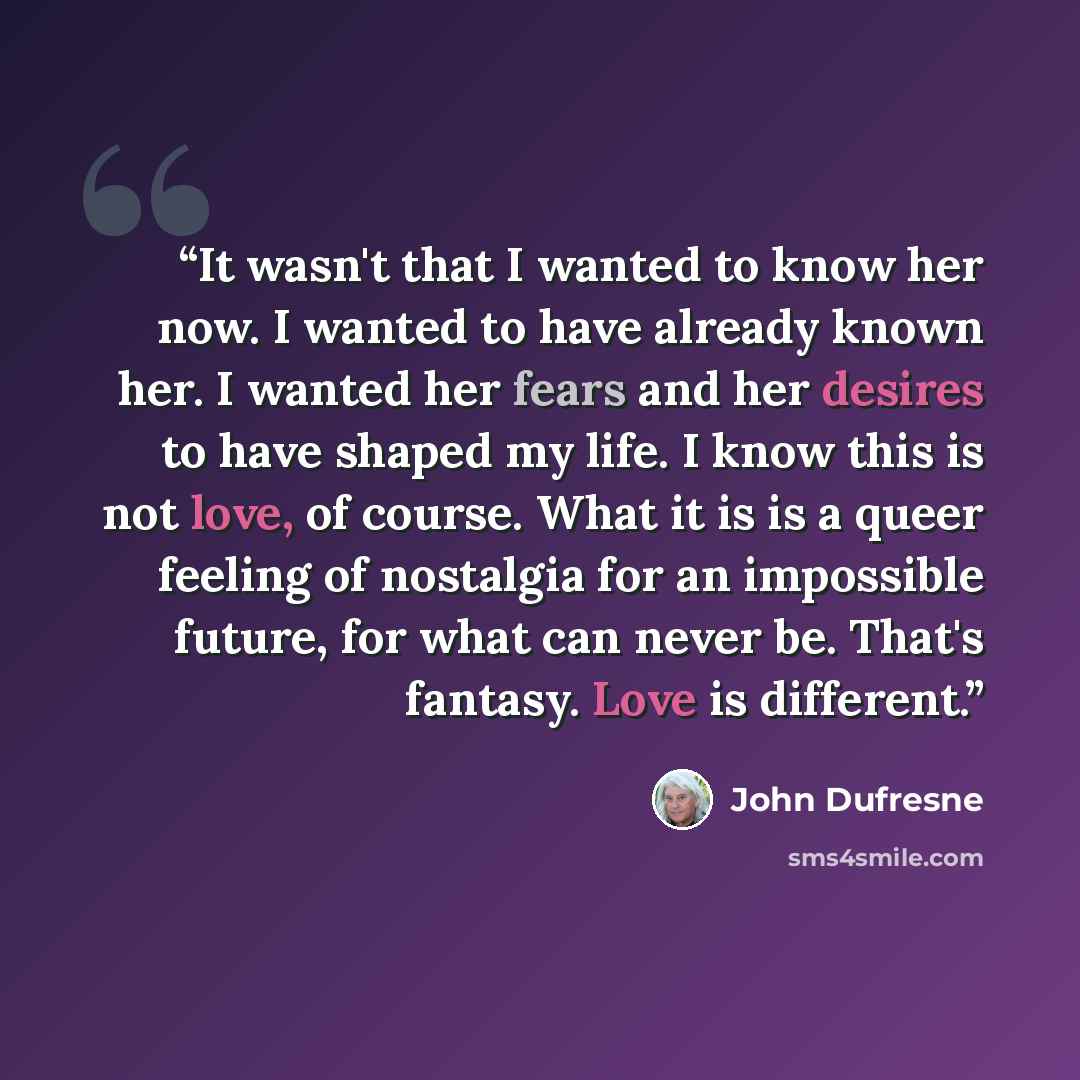 “It wasn't that I wanted to know her now. I wanted to have already known her. I wanted her fears and her desires to have shaped my life. I know this is not love, of course. What it is is a queer feeling of nostalgia for an impossible future, for what can never be. That's fantasy. Love is different.” quote by John Dufresne
