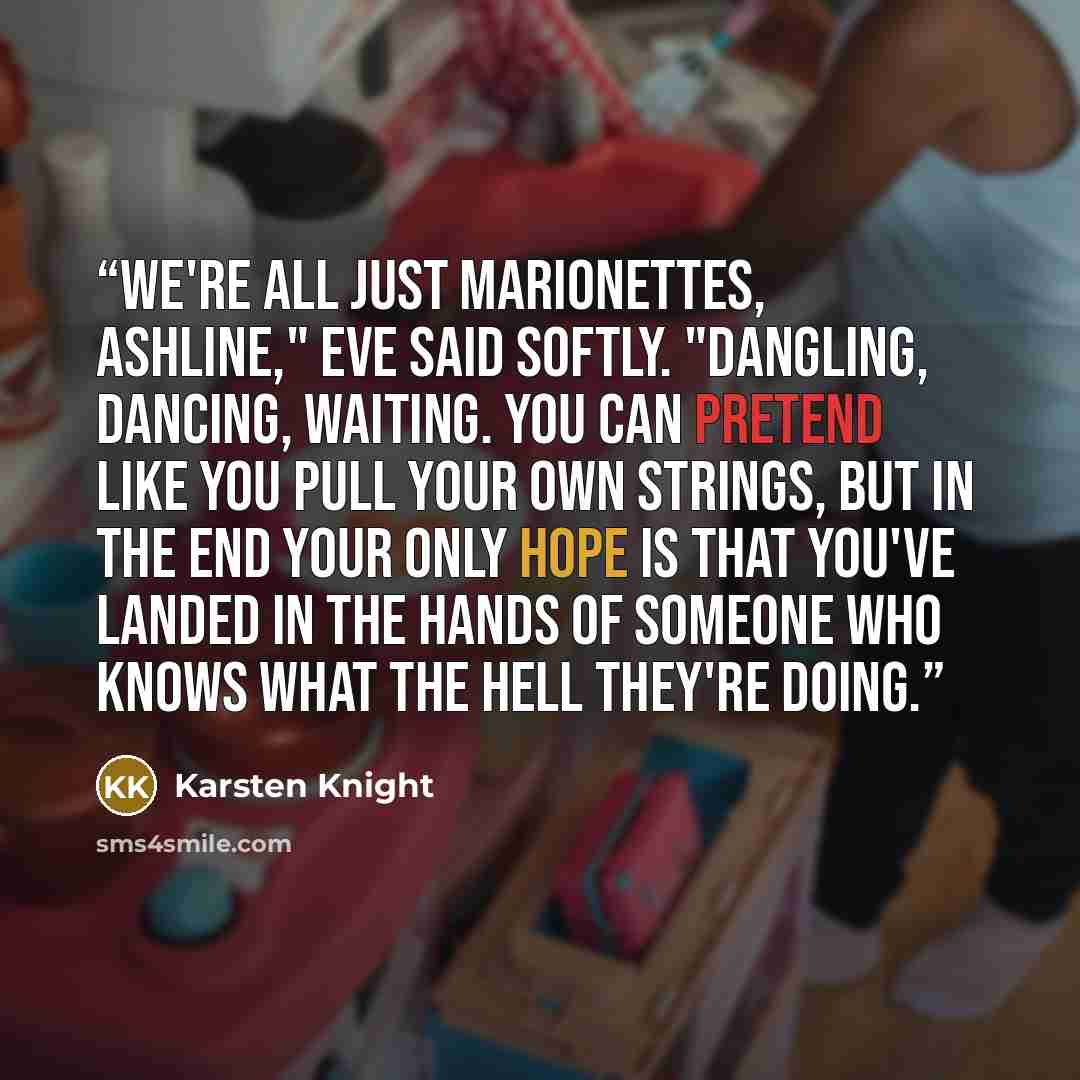 “We're all just marionettes, Ashline," Eve said softly. "Dangling, dancing, waiting. You can pretend like you pull your own strings, but in the end your only hope is that you've landed in the hands of someone who knows what the hell they're doing.” quote by Karsten Knight