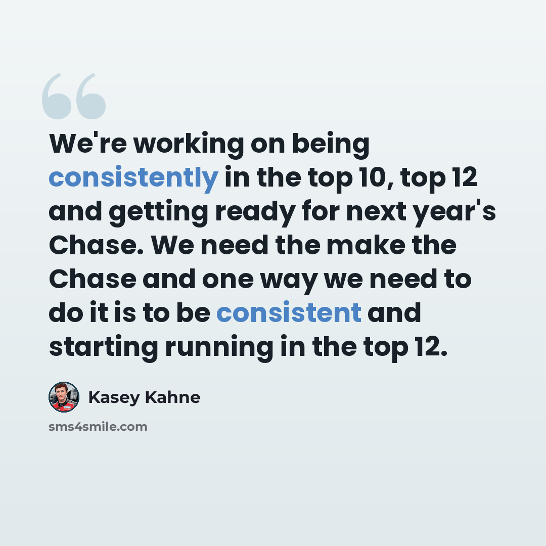 “We're working on being consistently in the top 10, top 12 and getting ready for next year's Chase. We need the make the Chase and one way we need to do it is to be consistent and starting running in the top 12.” quote by Kasey Kahne