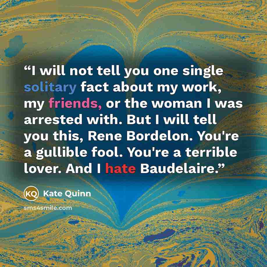 “I will not tell you one single solitary fact about my work, my friends, or the woman I was arrested with. But I will tell you this, Rene Bordelon. You're a gullible fool. You're a terrible lover. And I hate Baudelaire.” quote by Kate Quinn