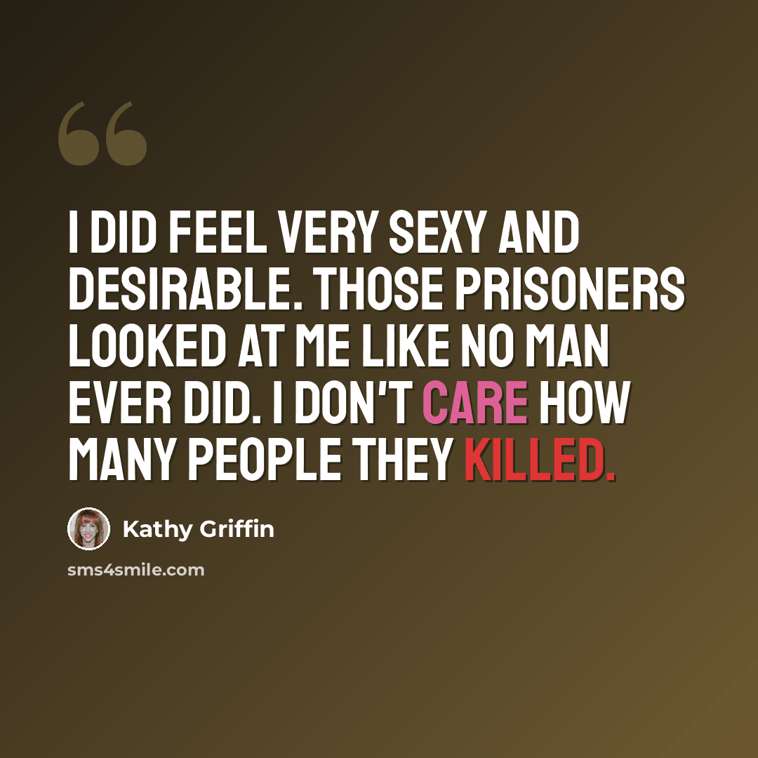 “I did feel very sexy and desirable. Those prisoners looked at me like no man ever did. I don't care how many people they killed.” quote by Kathy Griffin