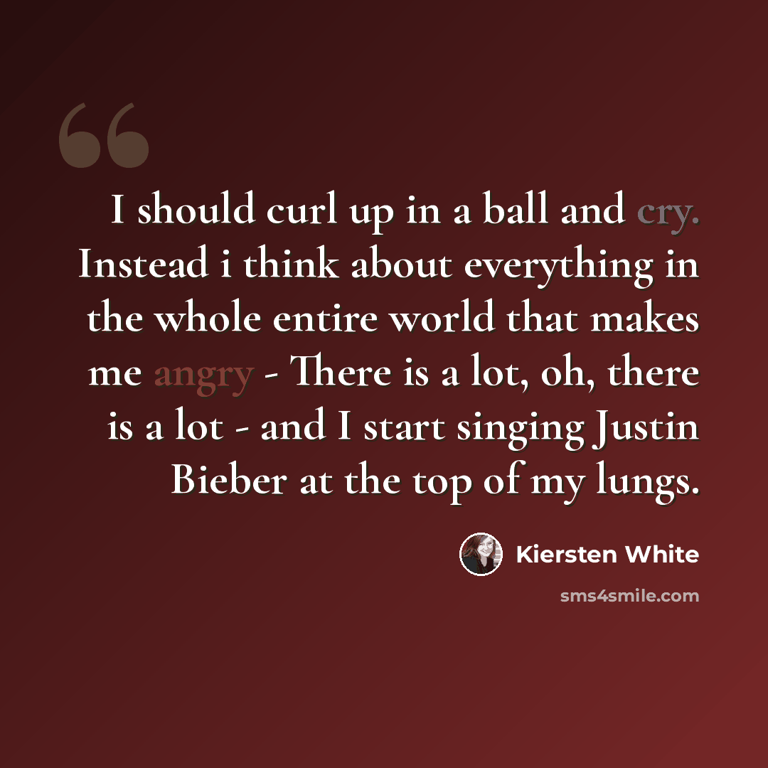 “I should curl up in a ball and cry. Instead i think about everything in the whole entire world that makes me angry - There is a lot, oh, there is a lot - and I start singing Justin Bieber at the top of my lungs.” quote by Kiersten White