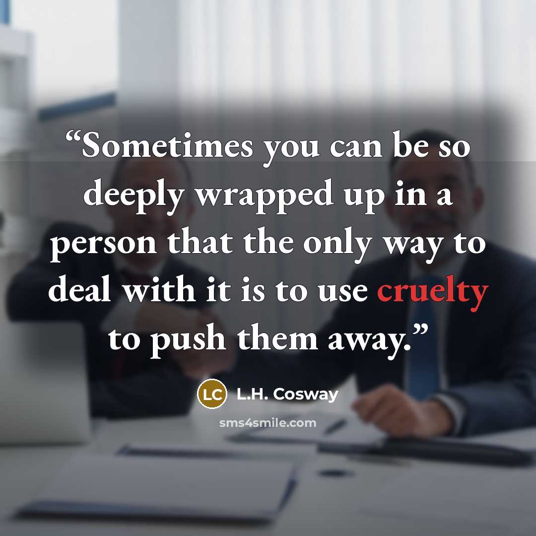 “Sometimes you can be so deeply wrapped up in a person that the only way to deal with it is to use cruelty to push them away.” quote by L.H. Cosway