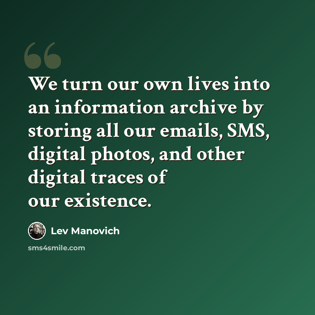 “We turn our own lives into an information archive by storing all our emails, SMS, digital photos, and other digital traces of our existence.” quote by Lev Manovich