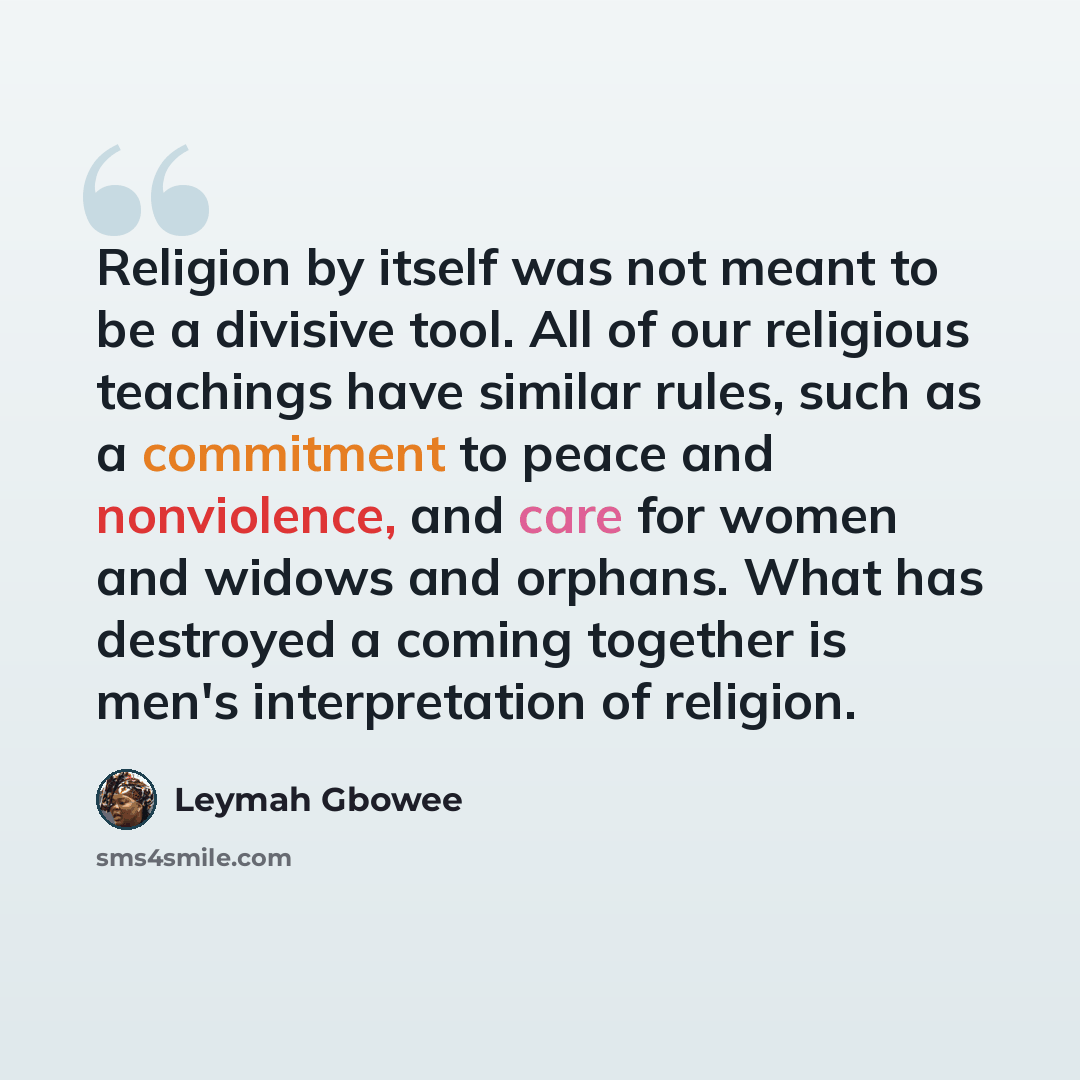 “Religion by itself was not meant to be a divisive tool. All of our religious teachings have similar rules, such as a commitment to peace and nonviolence, and care for women and widows and orphans. What has destroyed a coming together is men's interpretation of religion.” quote by Leymah Gbowee