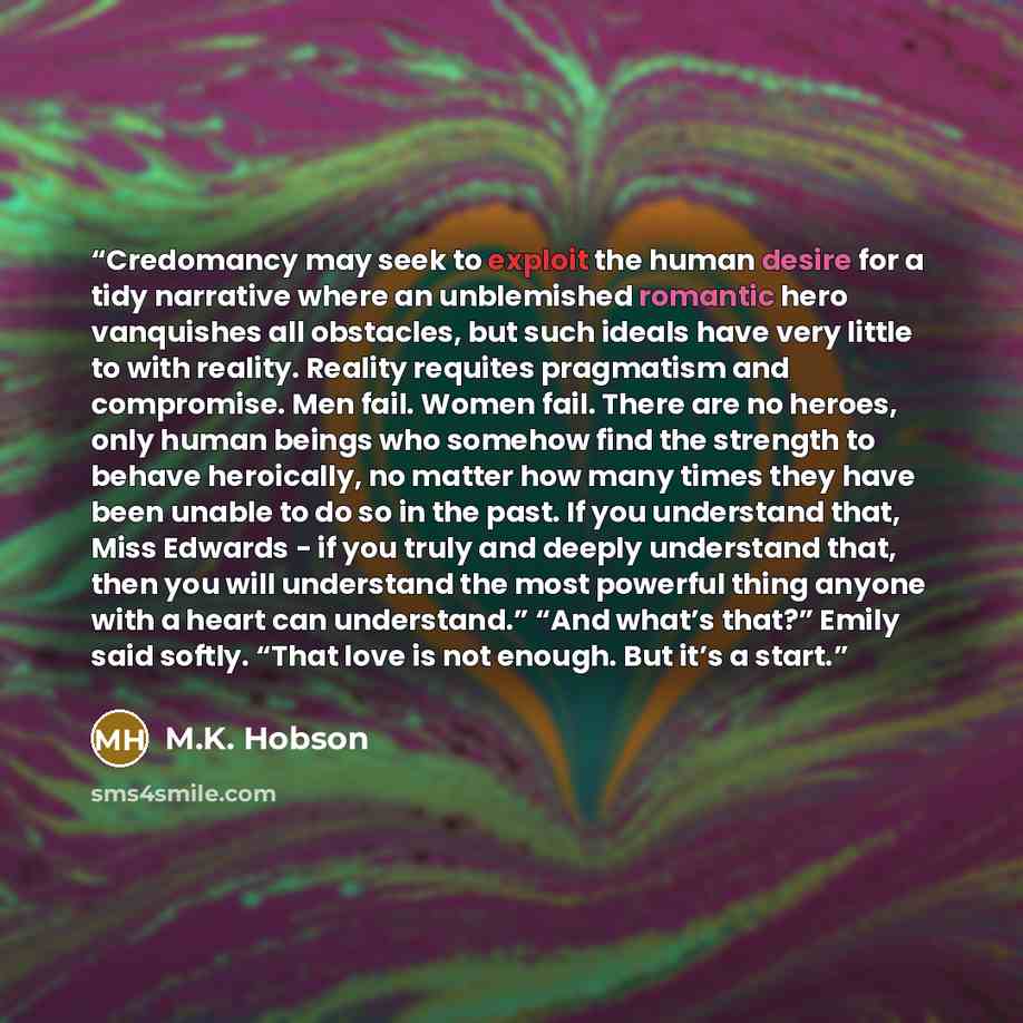 “Credomancy may seek to exploit the human desire for a tidy narrative where an unblemished romantic hero vanquishes all obstacles, but such ideals have very little to with reality. Reality requites pragmatism and compromise. Men fail. Women fail. There are no heroes, only human beings who somehow…” quote by M.K. Hobson