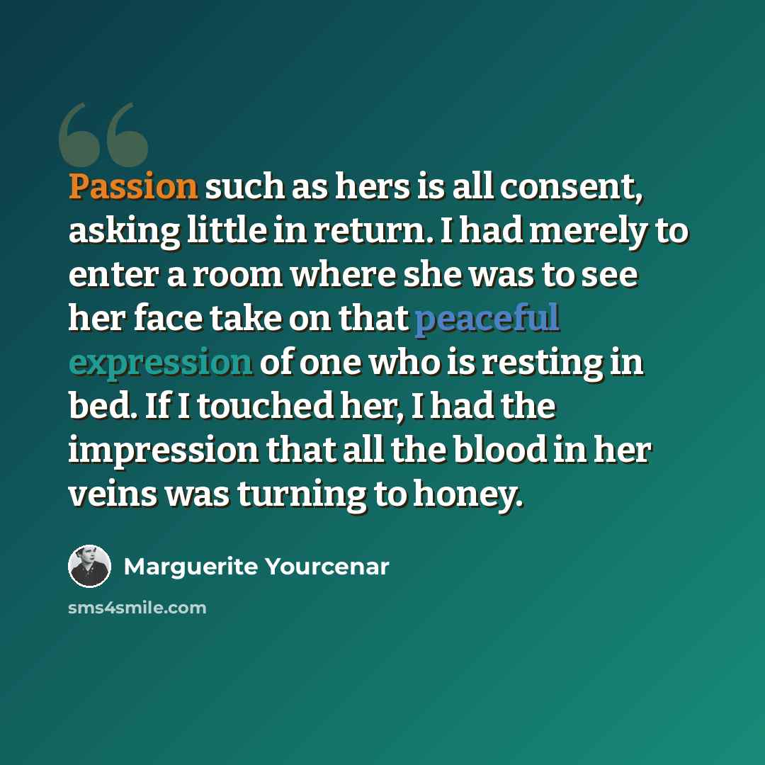 “Passion such as hers is all consent, asking little in return. I had merely to enter a room where she was to see her face take on that peaceful expression of one who is resting in bed. If I touched her, I had the impression that all the blood in her veins was turning to honey.” quote by Marguerite Yourcenar