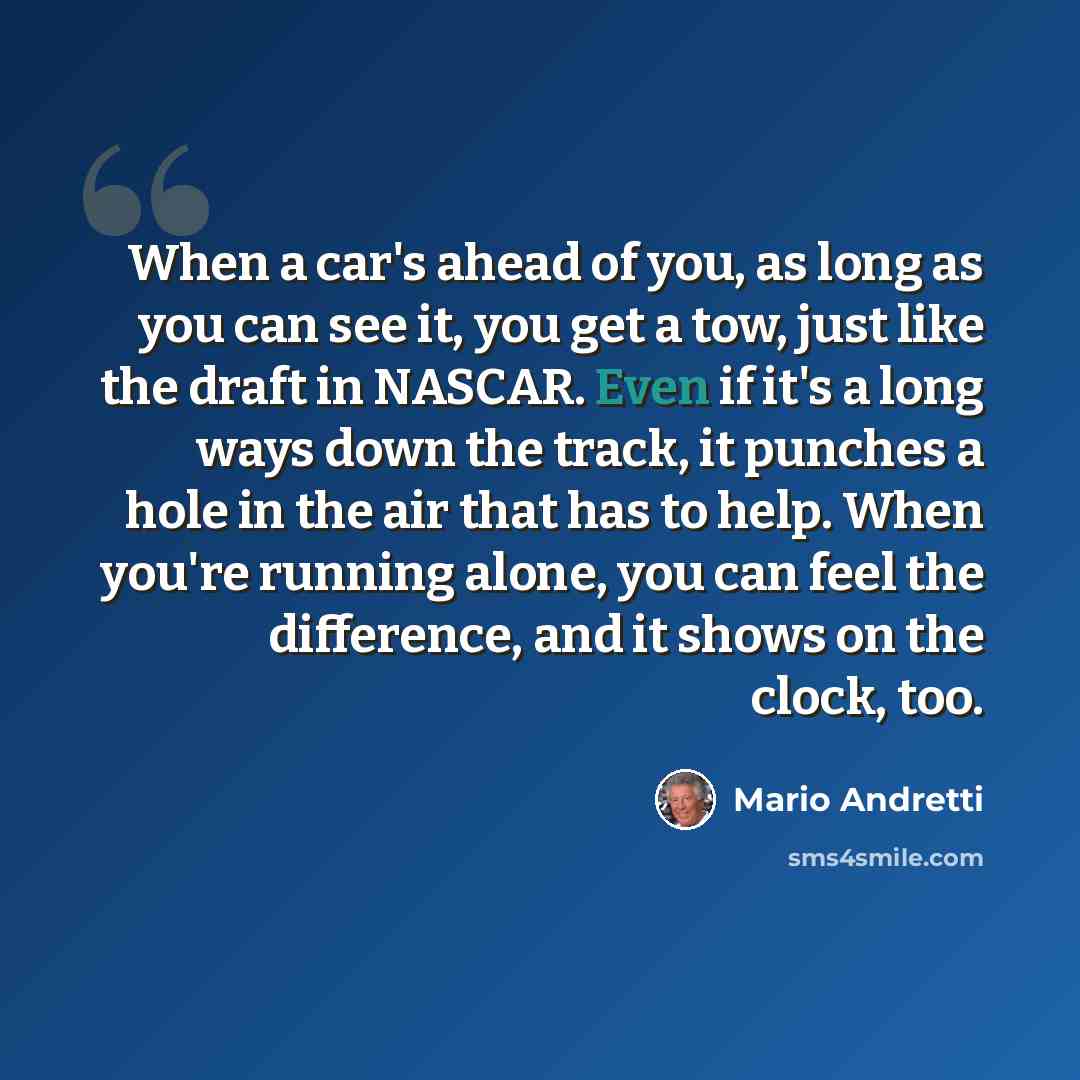 “When a car's ahead of you, as long as you can see it, you get a tow, just like the draft in NASCAR. Even if it's a long ways down the track, it punches a hole in the air that has to help. When you're running alone, you can feel the difference, and it shows on the clock, too.” quote by Mario Andretti