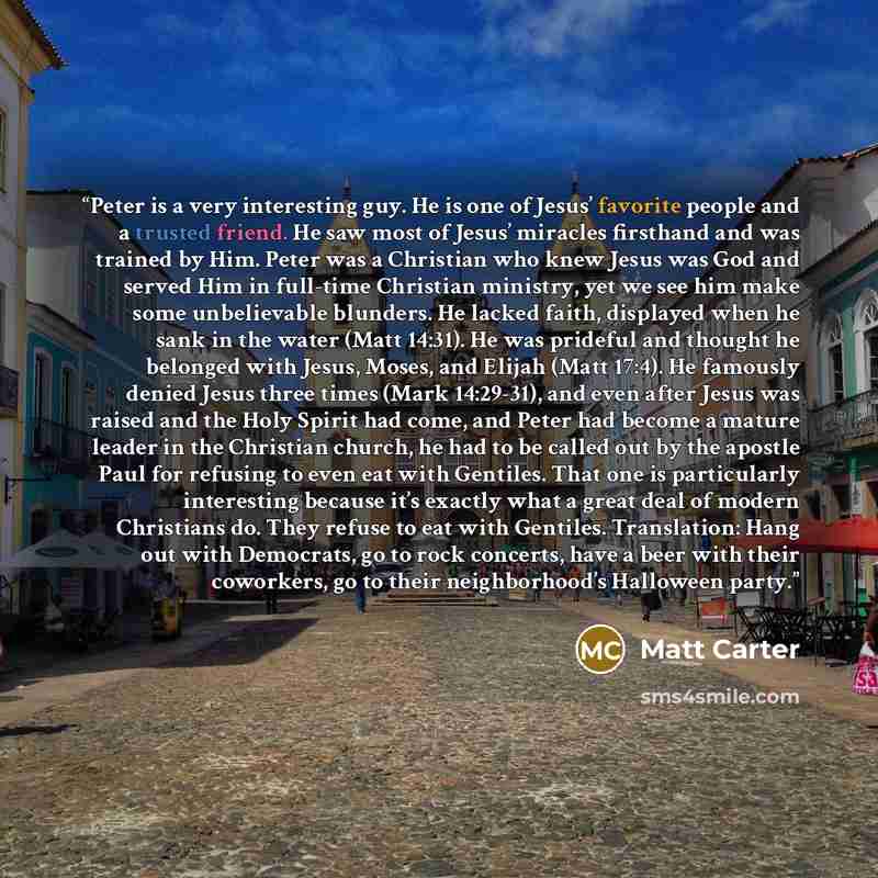 “Peter is a very interesting guy. He is one of Jesus’ favorite people and a trusted friend. He saw most of Jesus’ miracles firsthand and was trained by Him. Peter was a Christian who knew Jesus was God and served Him in full-time Christian ministry, yet we see him make some unbelievable blunders…” quote by Matt Carter
