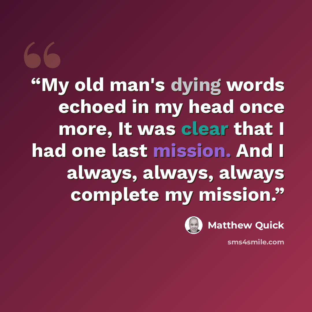 “My old man's dying words echoed in my head once more, It was clear that I had one last mission. And I always, always, always complete my mission.” quote by Matthew Quick