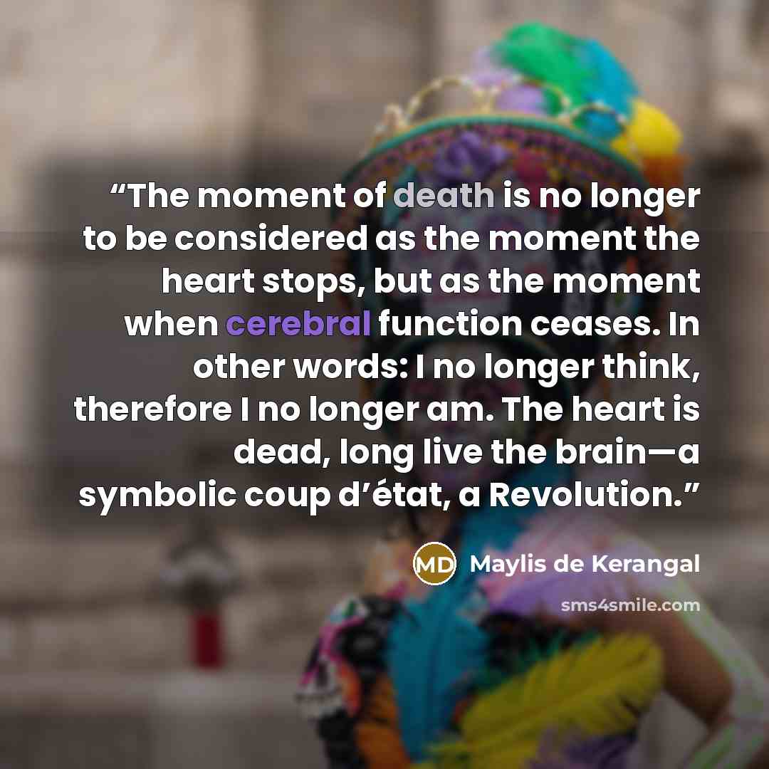 “The moment of death is no longer to be considered as the moment the heart stops, but as the moment when cerebral function ceases. In other words: I no longer think, therefore I no longer am. The heart is dead, long live the brain—a symbolic coup d’état, a Revolution.” quote by Maylis de Kerangal
