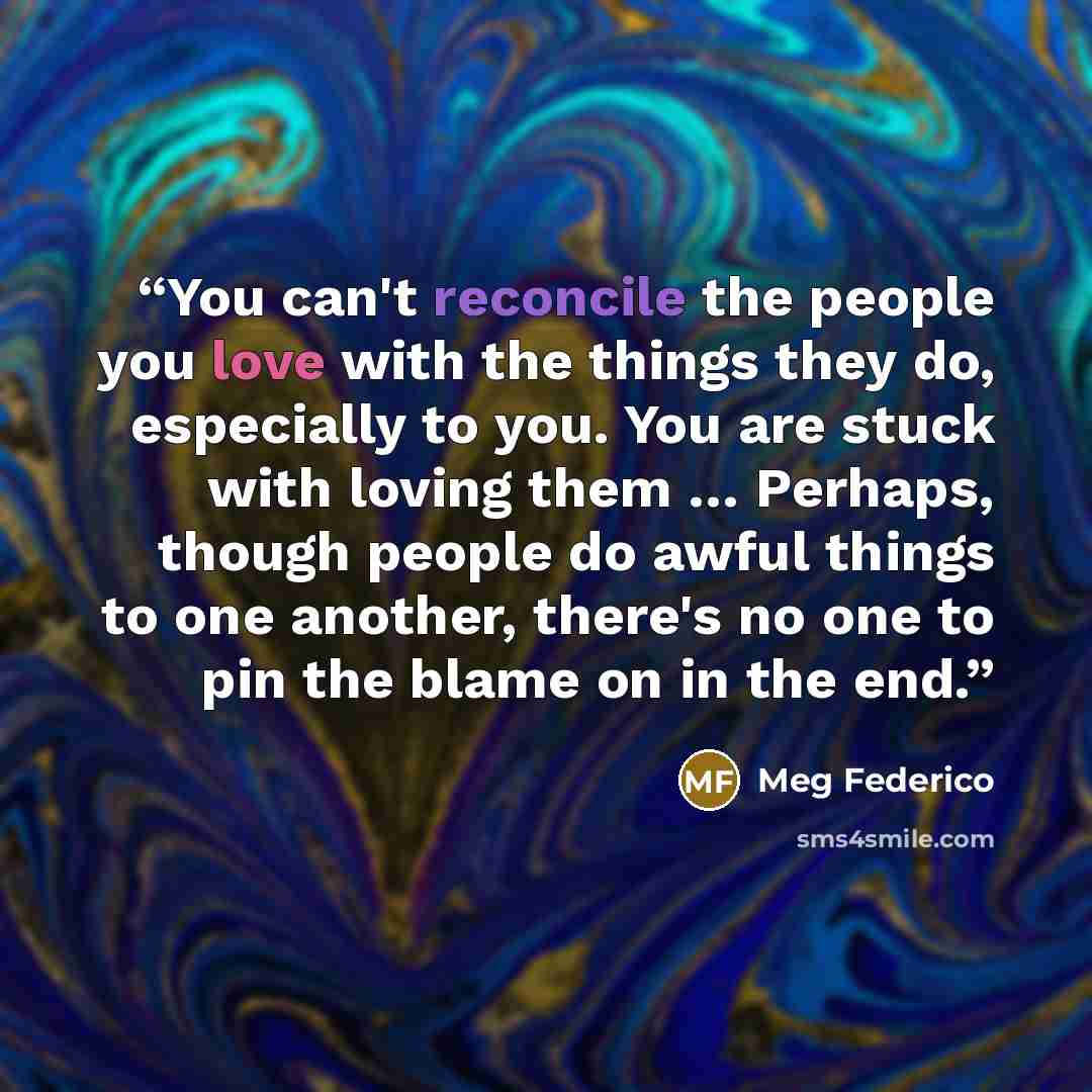 “You can't reconcile the people you love with the things they do, especially to you. You are stuck with loving them … Perhaps, though people do awful things to one another, there's no one to pin the blame on in the end.” quote by Meg Federico