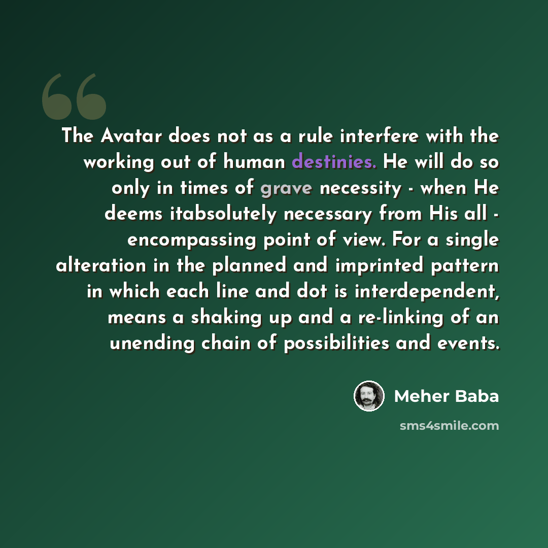 “The Avatar does not as a rule interfere with the working out of human destinies. He will do so only in times of grave necessity - when He deems itabsolutely necessary from His all - encompassing point of view. For a single alteration in the planned and imprinted pattern in which each line and dot…” quote by Meher Baba
