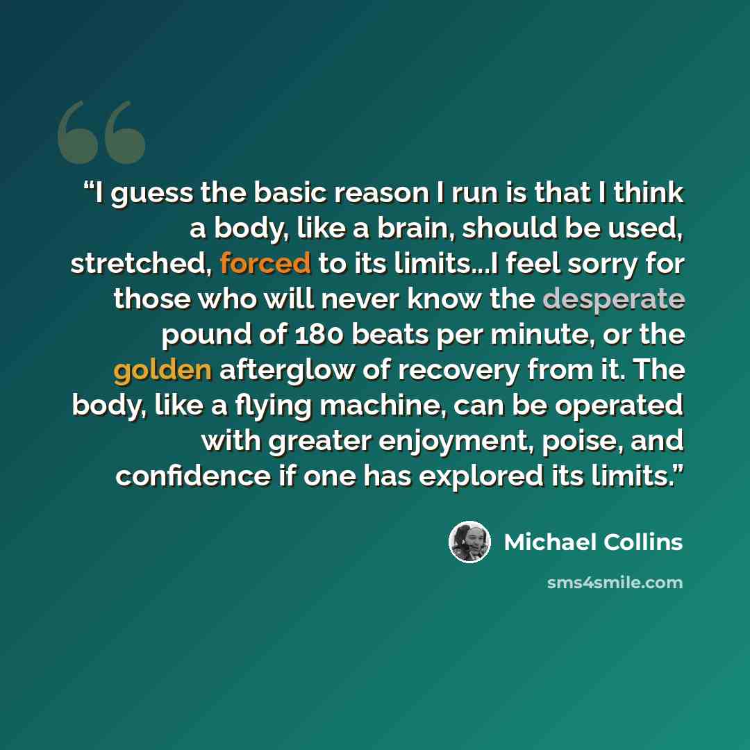 “I guess the basic reason I run is that I think a body, like a brain, should be used, stretched, forced to its limits...I feel sorry for those who will never know the desperate pound of 180 beats per minute, or the golden afterglow of recovery from it. The body, like a flying machine, can be…” quote by Michael Collins