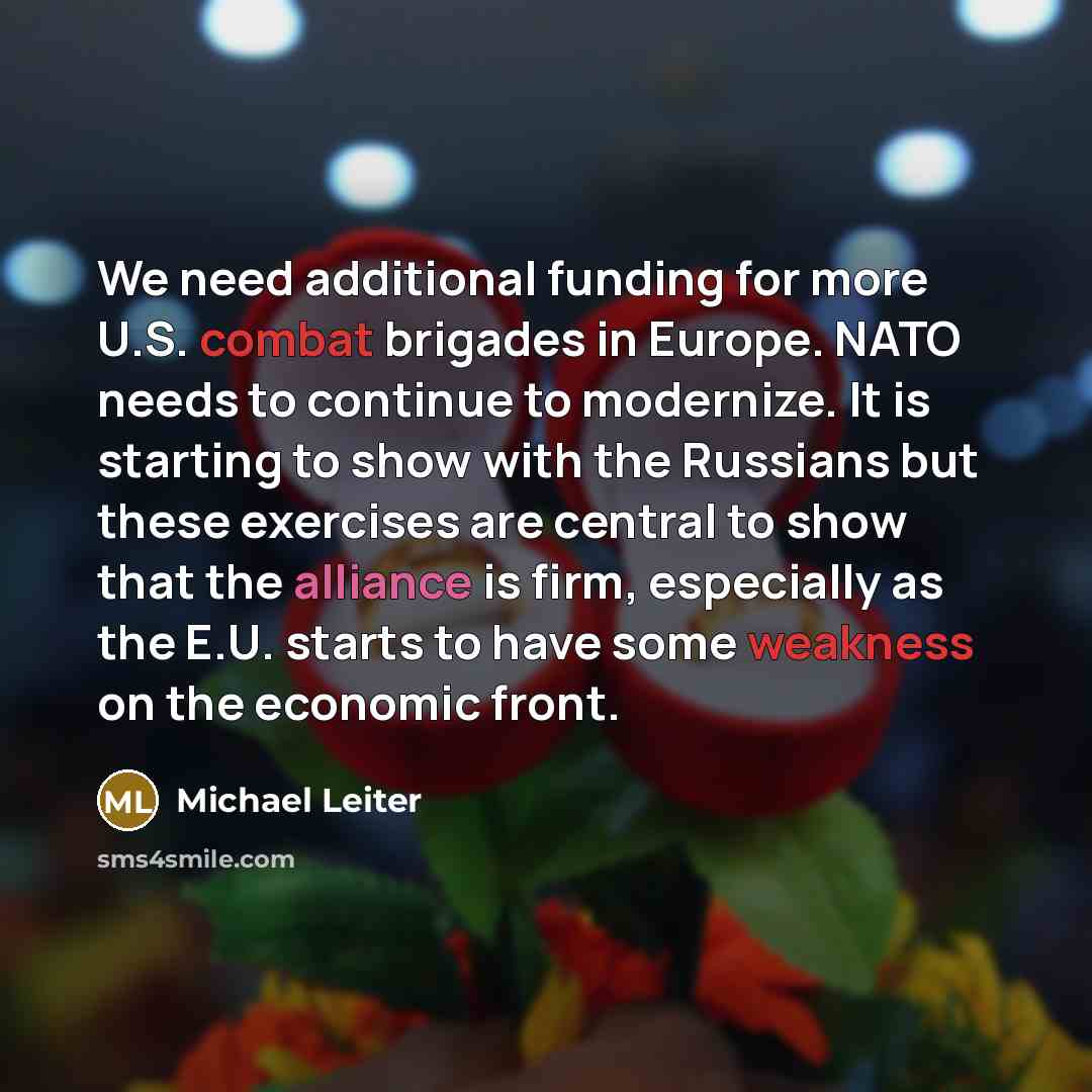 “We need additional funding for more U.S. combat brigades in Europe. NATO needs to continue to modernize. It is starting to show with the Russians but these exercises are central to show that the alliance is firm, especially as the E.U. starts to have some weakness on the economic front.” quote by Michael Leiter