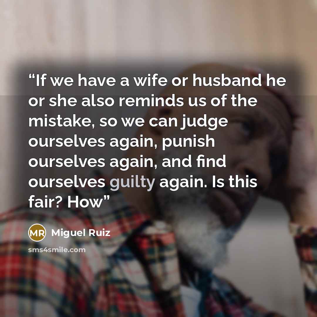 “If we have a wife or husband he or she also reminds us of the mistake, so we can judge ourselves again, punish ourselves again, and find ourselves guilty again. Is this fair? How” quote by Miguel Ruiz