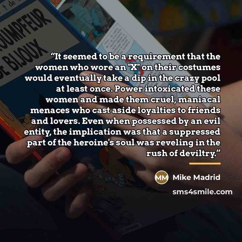 “It seemed to be a requirement that the women who wore an "X" on their costumes would eventually take a dip in the crazy pool at least once. Power intoxicated these women and made them cruel, maniacal menaces who cast aside loyalties to friends and lovers. Even when possessed by an evil entity, the…” quote by Mike Madrid