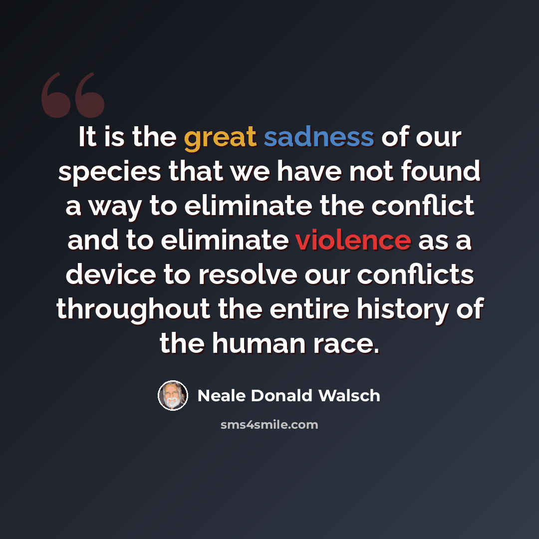 “It is the great sadness of our species that we have not found a way to eliminate the conflict and to eliminate violence as a device to resolve our conflicts throughout the entire history of the human race.” quote by Neale Donald Walsch