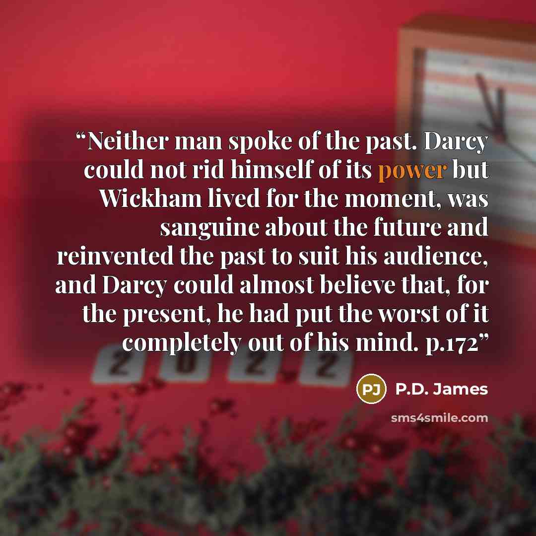 “Neither man spoke of the past. Darcy could not rid himself of its power but Wickham lived for the moment, was sanguine about the future and reinvented the past to suit his audience, and Darcy could almost believe that, for the present, he had put the worst of it completely out of his mind. p.172” quote by P.D. James