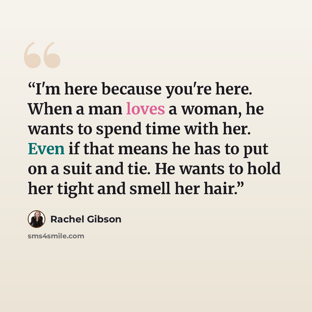 “I'm here because you're here. When a man loves a woman, he wants to spend time with her. Even if that means he has to put on a suit and tie. He wants to hold her tight and smell her hair.” quote by Rachel Gibson