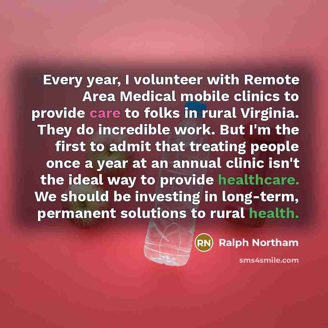 “Every year, I volunteer with Remote Area Medical mobile clinics to provide care to folks in rural Virginia. They do incredible work. But I'm the first to admit that treating people once a year at an annual clinic isn't the ideal way to provide healthcare. We should be investing in long-term…” quote by Ralph Northam