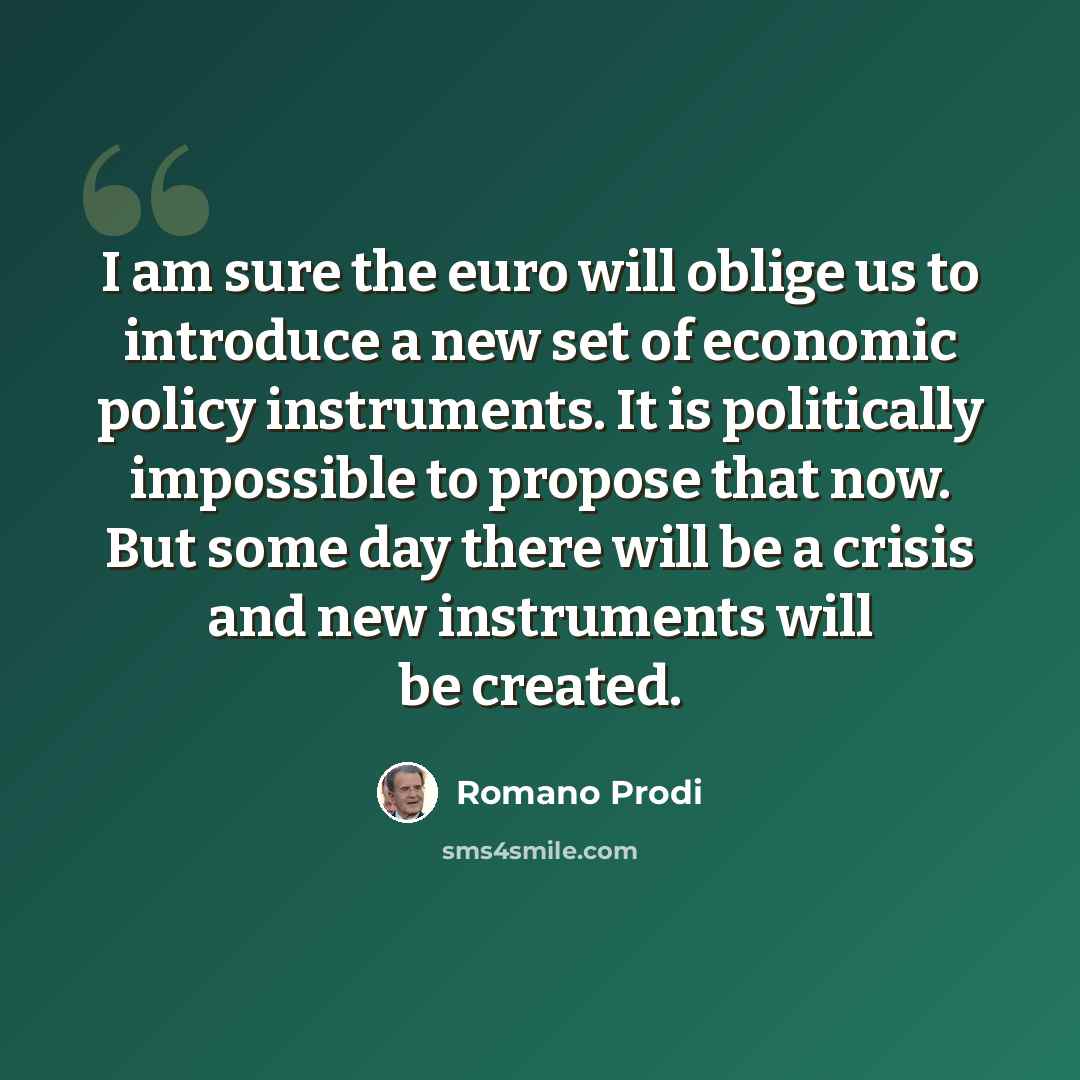 “I am sure the euro will oblige us to introduce a new set of economic policy instruments. It is politically impossible to propose that now. But some day there will be a crisis and new instruments will be created.” quote by Romano Prodi