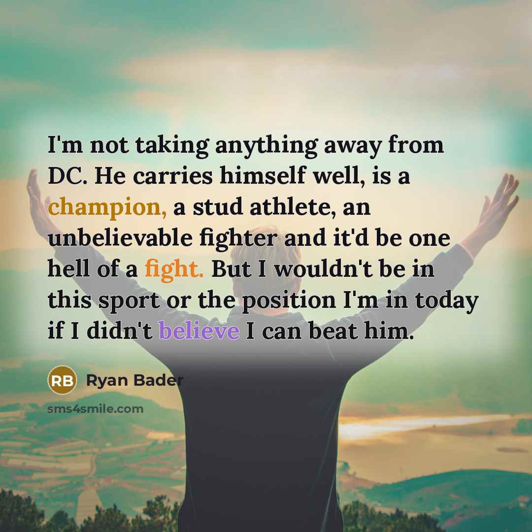 “I'm not taking anything away from DC. He carries himself well, is a champion, a stud athlete, an unbelievable fighter and it'd be one hell of a fight. But I wouldn't be in this sport or the position I'm in today if I didn't believe I can beat him.” quote by Ryan Bader
