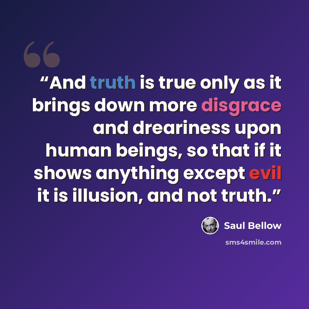 “And truth is true only as it brings down more disgrace and dreariness upon human beings, so that if it shows anything except evil it is illusion, and not truth.” quote by Saul Bellow