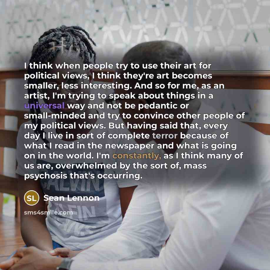 “I think when people try to use their art for political views, I think they're art becomes smaller, less interesting. And so for me, as an artist, I'm trying to speak about things in a universal way and not be pedantic or small-minded and try to convince other people of my political views. But…” quote by Sean Lennon