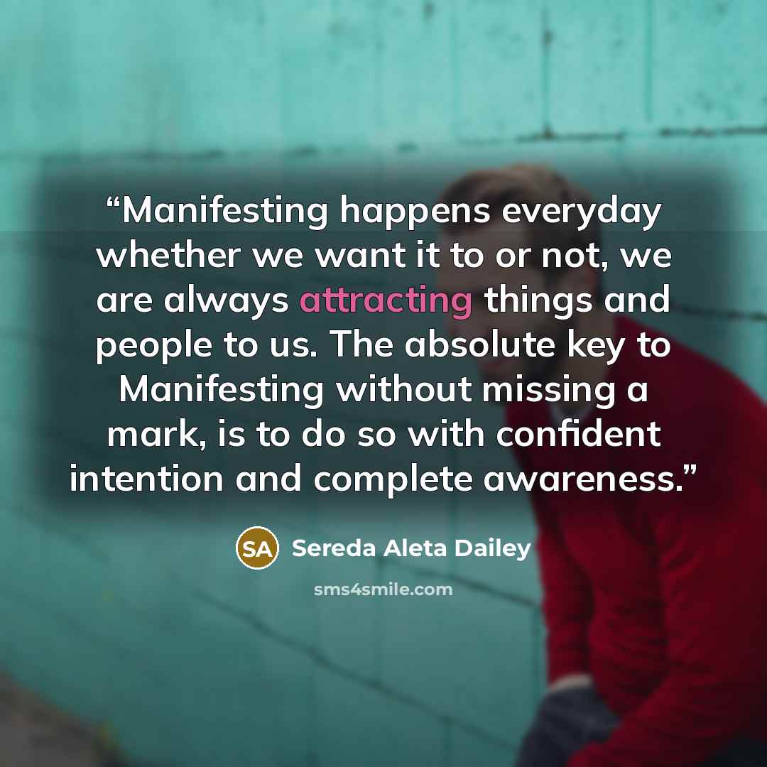“Manifesting happens everyday whether we want it to or not, we are always attracting things and people to us. The absolute key to Manifesting without missing a mark, is to do so with confident intention and complete awareness.” quote by Sereda Aleta Dailey