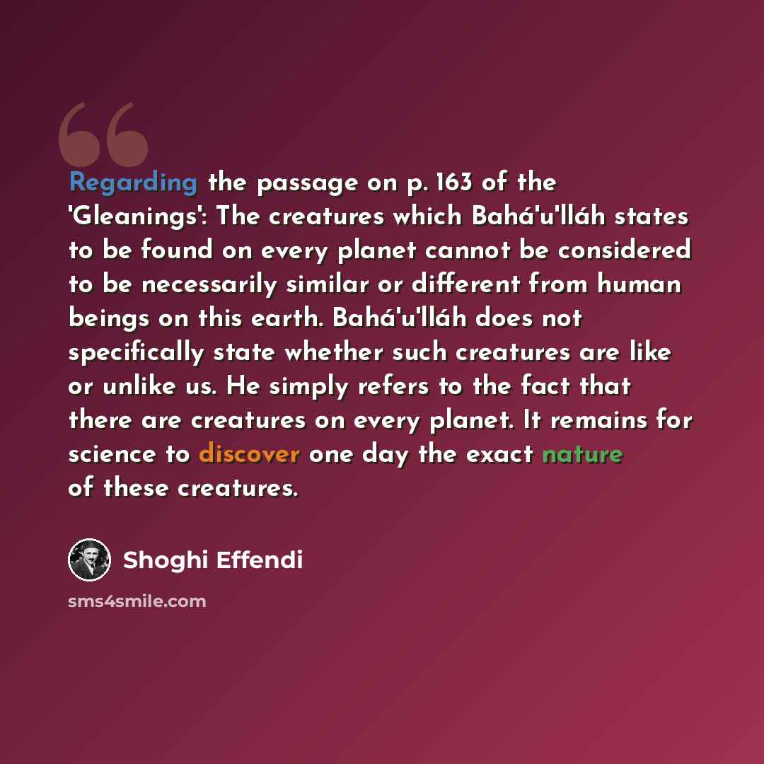 “Regarding the passage on p. 163 of the 'Gleanings': The creatures which Bahá'u'lláh states to be found on every planet cannot be considered to be necessarily similar or different from human beings on this earth. Bahá'u'lláh does not specifically state whether such creatures are like or unlike us…” quote by Shoghi Effendi