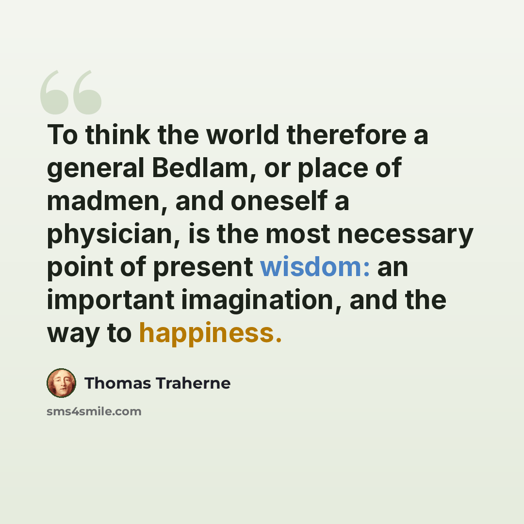 “To think the world therefore a general Bedlam, or place of madmen, and oneself a physician, is the most necessary point of present wisdom: an important imagination, and the way to happiness.” quote by Thomas Traherne