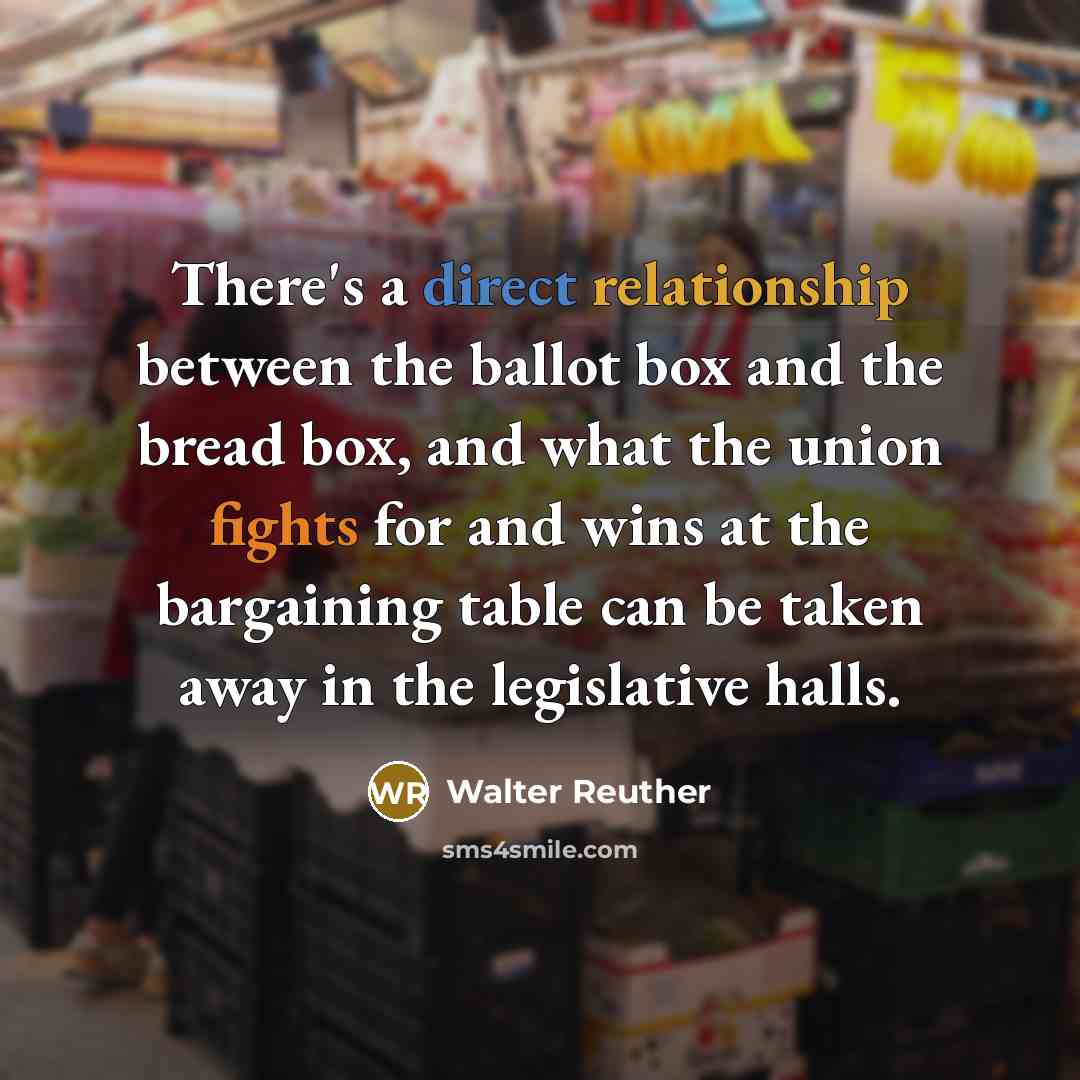 “There's a direct relationship between the ballot box and the bread box, and what the union fights for and wins at the bargaining table can be taken away in the legislative halls.” quote by Walter Reuther