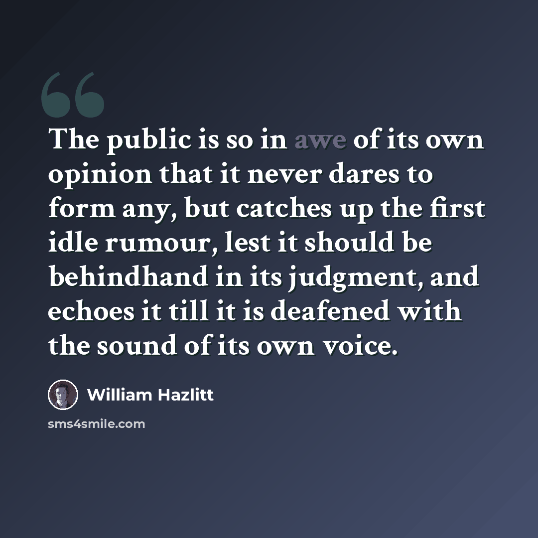 “The public is so in awe of its own opinion that it never dares to form any, but catches up the first idle rumour, lest it should be behindhand in its judgment, and echoes it till it is deafened with the sound of its own voice.” quote by William Hazlitt