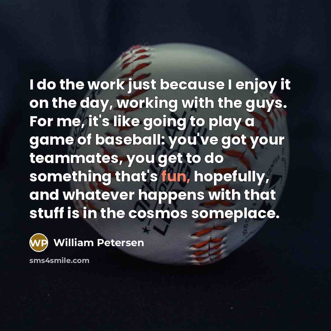 “I do the work just because I enjoy it on the day, working with the guys. For me, it's like going to play a game of baseball: you've got your teammates, you get to do something that's fun, hopefully, and whatever happens with that stuff is in the cosmos someplace.” quote by William Petersen