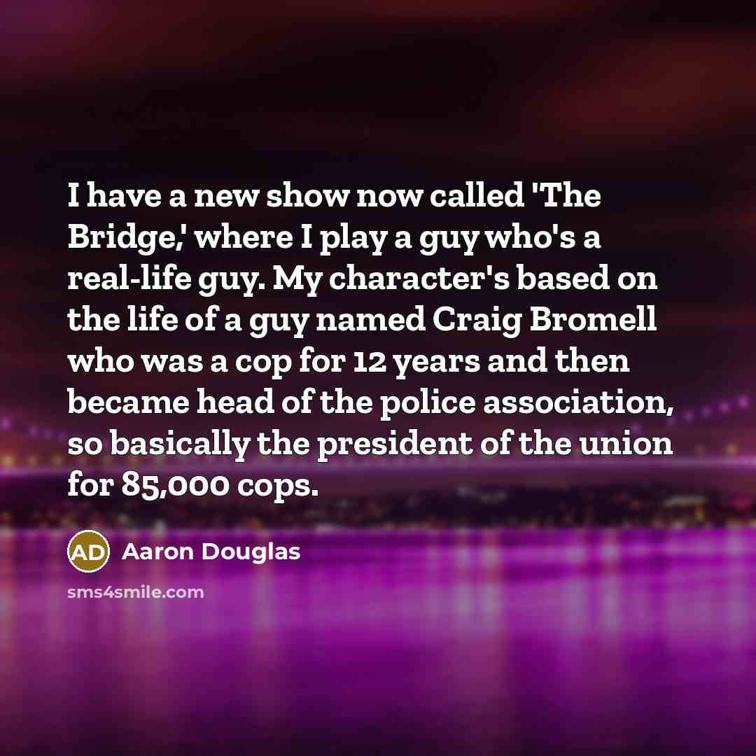 “I have a new show now called 'The Bridge,' where I play a guy who's a real-life guy. My character's based on the life of a guy named Craig Bromell who was a cop for 12 years and then became head of the police association, so basically the president of the union for 85,000 cops.” quote by Aaron Douglas