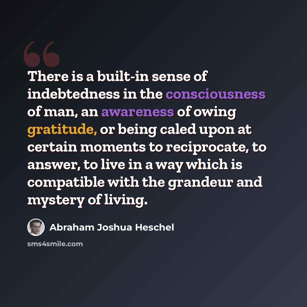 “There is a built-in sense of indebtedness in the consciousness of man, an awareness of owing gratitude, or being caled upon at certain moments to reciprocate, to answer, to live in a way which is compatible with the grandeur and mystery of living.” quote by Abraham Joshua Heschel