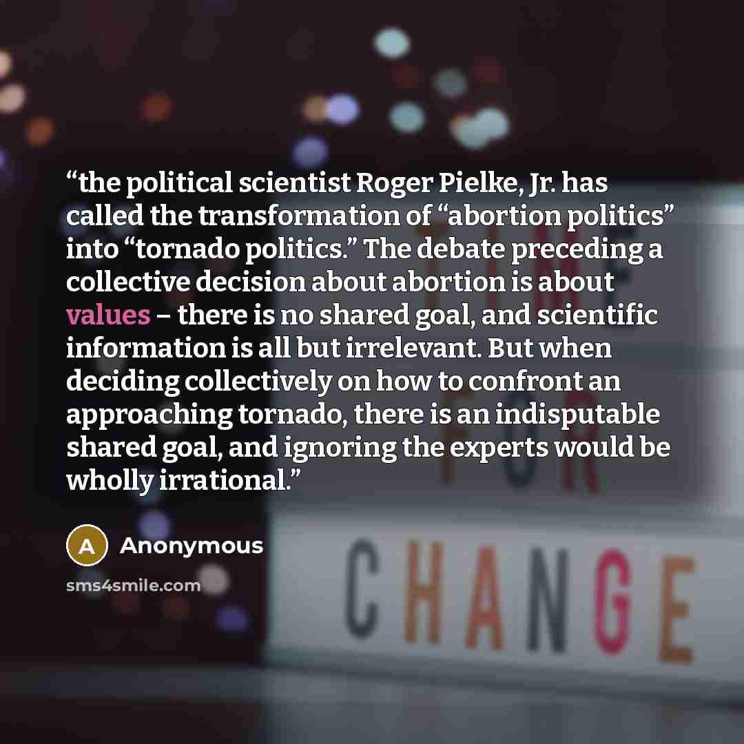 “the political scientist Roger Pielke, Jr. has called the transformation of “abortion politics” into “tornado politics.” The debate preceding a collective decision about abortion is about values – there is no shared goal, and scientific information is all but irrelevant. But when deciding…” quote by Anonymous