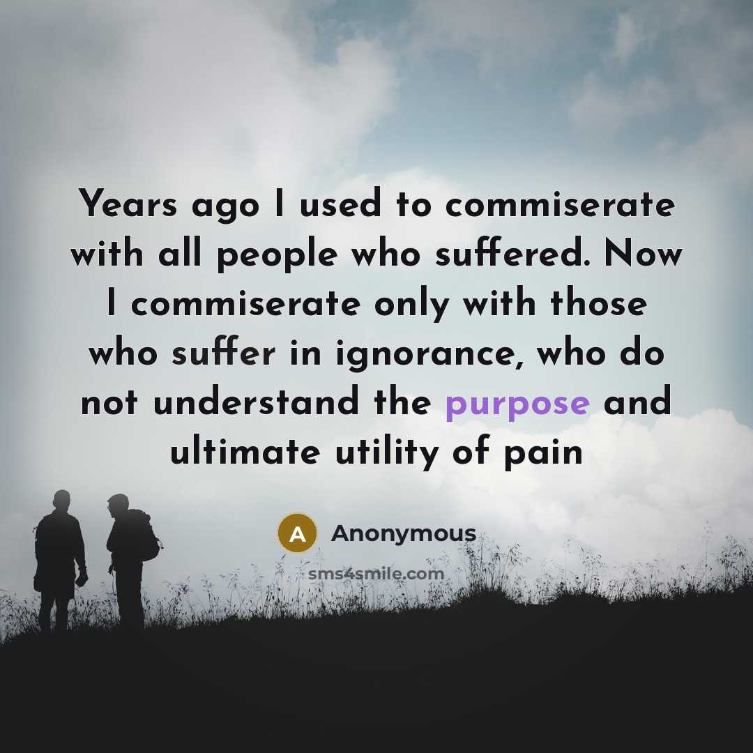 “Years ago I used to commiserate with all people who suffered. Now I commiserate only with those who suffer in ignorance, who do not understand the purpose and ultimate utility of pain” quote by Anonymous