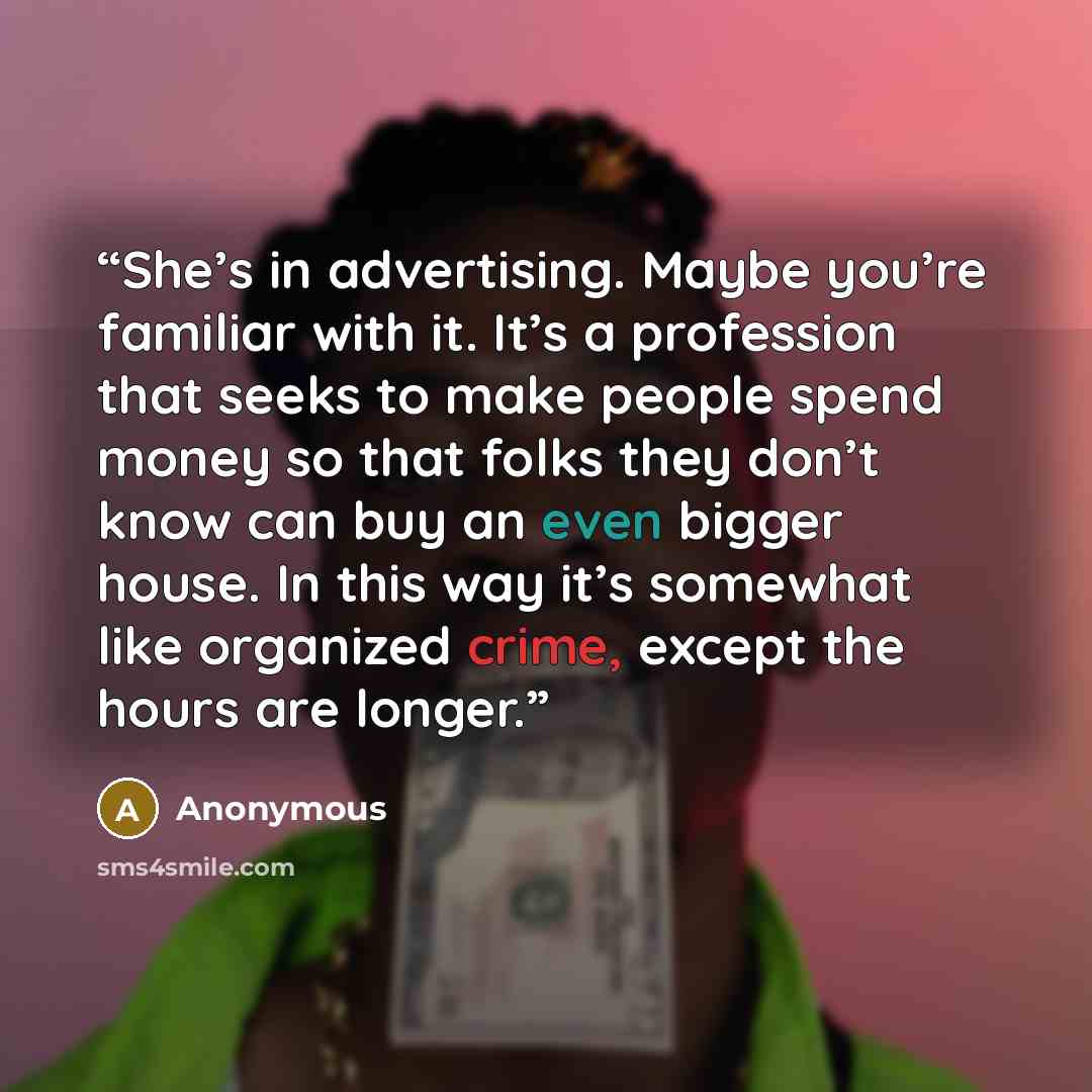 “She’s in advertising. Maybe you’re familiar with it. It’s a profession that seeks to make people spend money so that folks they don’t know can buy an even bigger house. In this way it’s somewhat like organized crime, except the hours are longer.” quote by Anonymous
