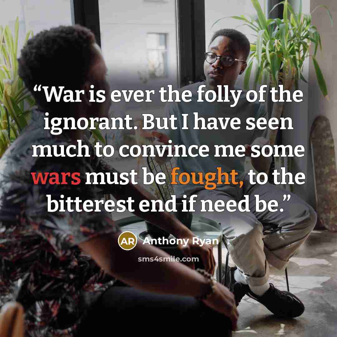 “War is ever the folly of the ignorant. But I have seen much to convince me some wars must be fought, to the bitterest end if need be.” quote by Anthony Ryan
