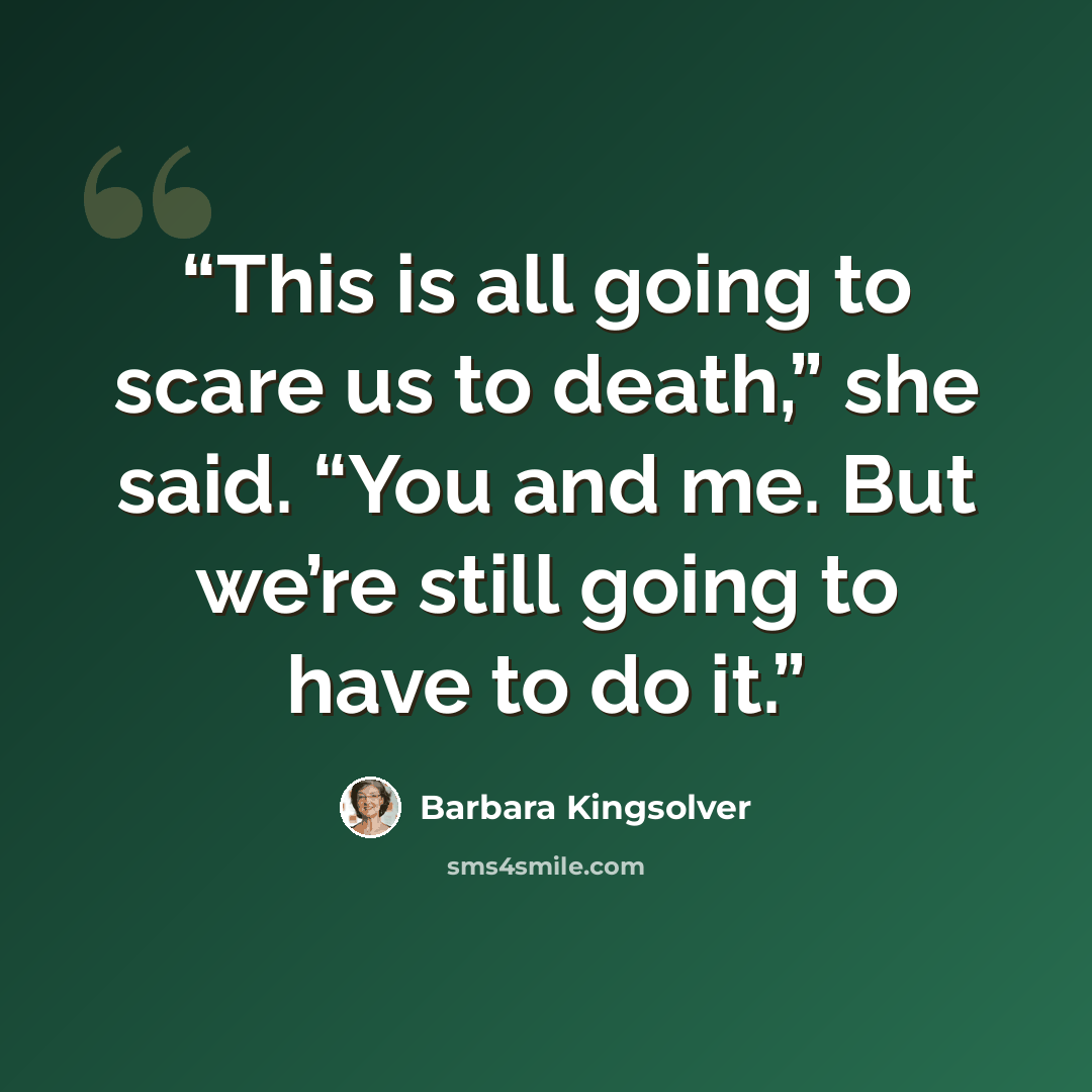 “This is all going to scare us to death,” she said. “You and me. But we’re still going to have to do it.” quote by Barbara Kingsolver