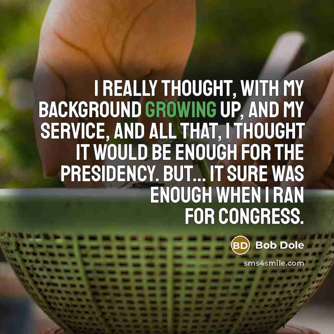 “I really thought, with my background growing up, and my service, and all that, I thought it would be enough for the presidency. But... It sure was enough when I ran for Congress.” quote by Bob Dole