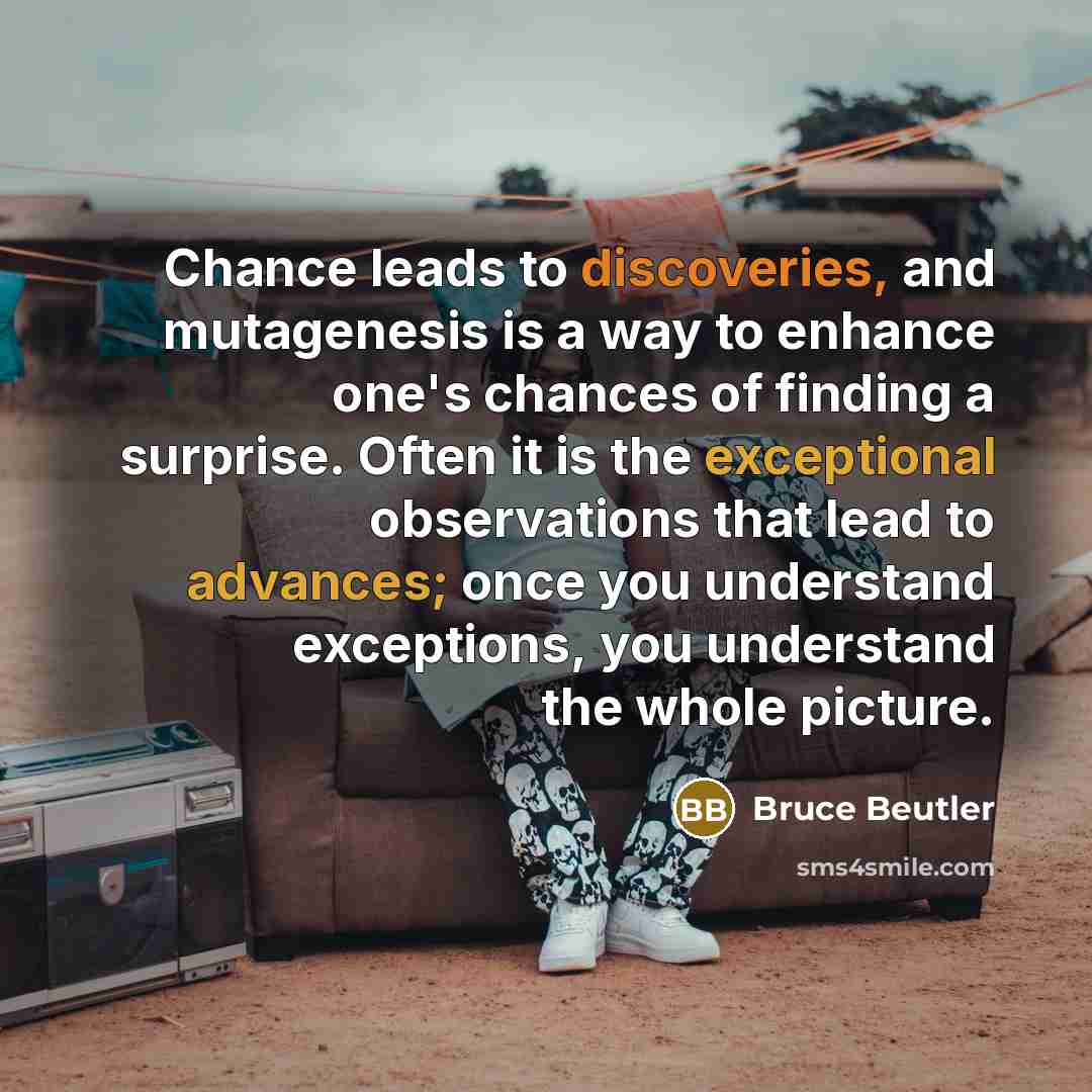 “Chance leads to discoveries, and mutagenesis is a way to enhance one's chances of finding a surprise. Often it is the exceptional observations that lead to advances; once you understand exceptions, you understand the whole picture.” quote by Bruce Beutler