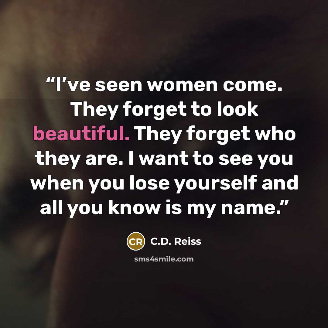 “I’ve seen women come. They forget to look beautiful. They forget who they are. I want to see you when you lose yourself and all you know is my name.” quote by C.D. Reiss