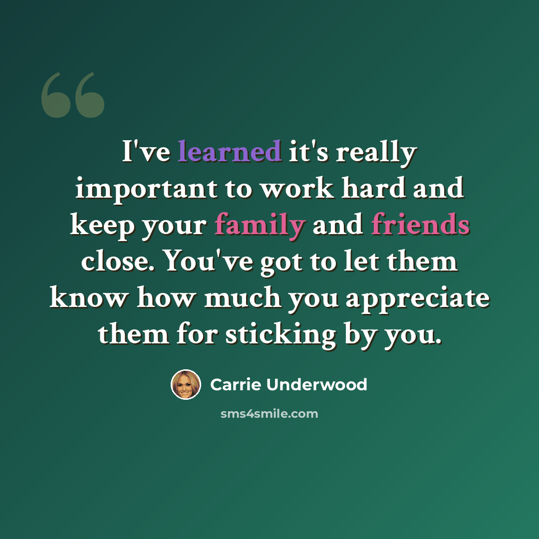 “I've learned it's really important to work hard and keep your family and friends close. You've got to let them know how much you appreciate them for sticking by you.” quote by Carrie Underwood
