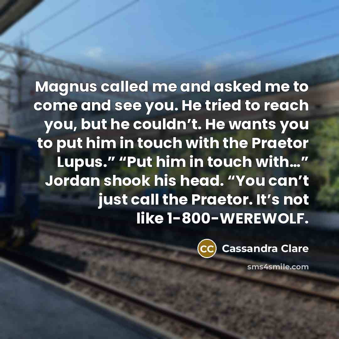 “Magnus called me and asked me to come and see you. He tried to reach you, but he couldn’t. He wants you to put him in touch with the Praetor Lupus.” “Put him in touch with…” Jordan shook his head. “You can’t just call the Praetor. It’s not like 1-800-WEREWOLF.” quote by Cassandra Clare