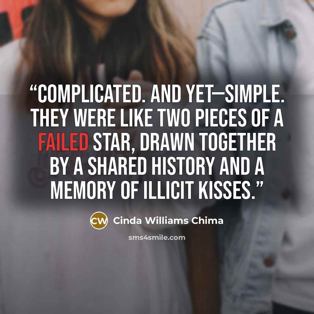 “Complicated. And yet—simple. They were like two pieces of a failed star, drawn together by a shared history and a memory of illicit kisses.” quote by Cinda Williams Chima